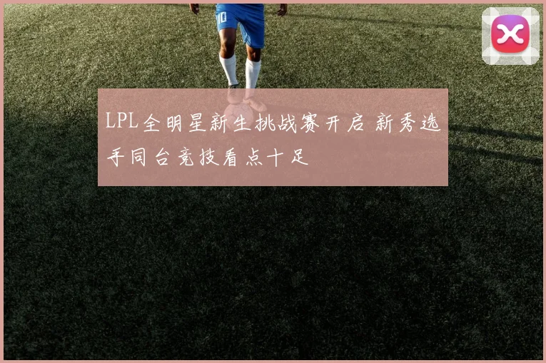 LPL全明星新生挑战赛开启 新秀选手同台竞技看点十足