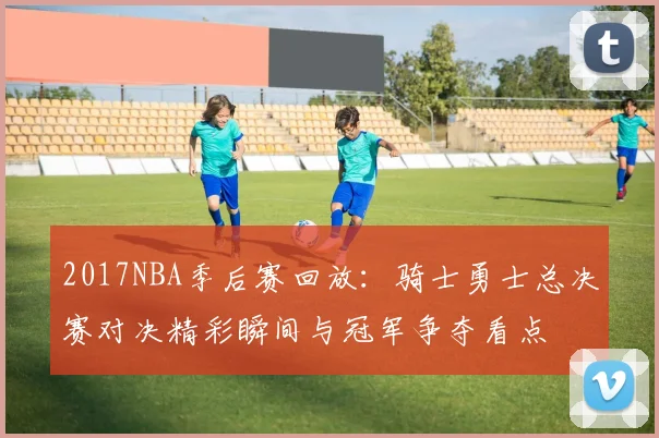 2017NBA季后赛回放：骑士勇士总决赛对决精彩瞬间与冠军争夺看点