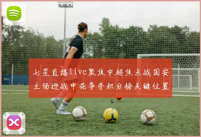 七星直播live聚焦中超焦点战国安主场迎战申花争夺积分榜关键位置