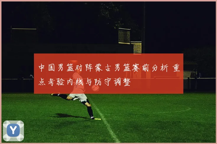 中国男篮对阵蒙古男篮赛前分析 重点考验内线与防守调整