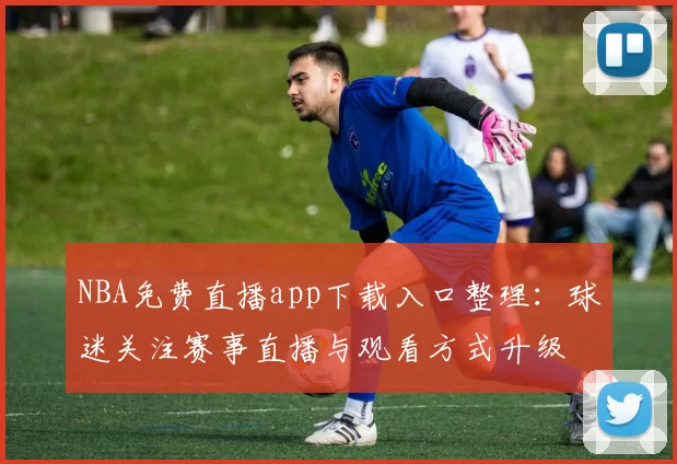 NBA免费直播app下载入口整理:球迷关注赛事直播与观看方式升级