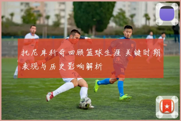 托尼库科奇回顾篮球生涯 关键时期表现与历史影响解析