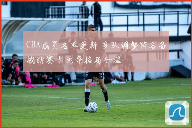 CBA成员名单更新 多队调整阵容备战新赛季竞争格局升温