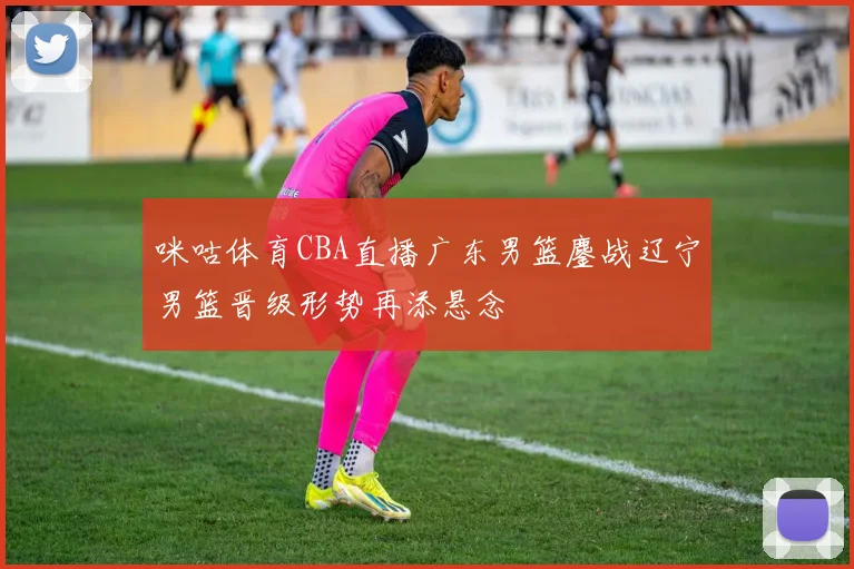 咪咕体育CBA直播广东男篮鏖战辽宁男篮晋级形势再添悬念