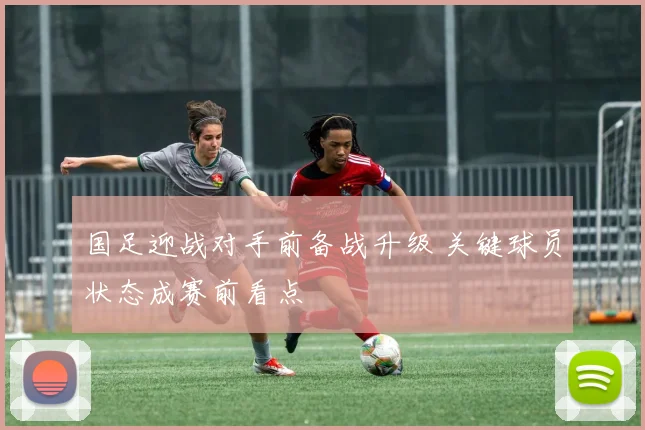 国足迎战对手前备战升级 关键球员状态成赛前看点