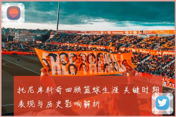 托尼库科奇回顾篮球生涯 关键时期表现与历史影响解析