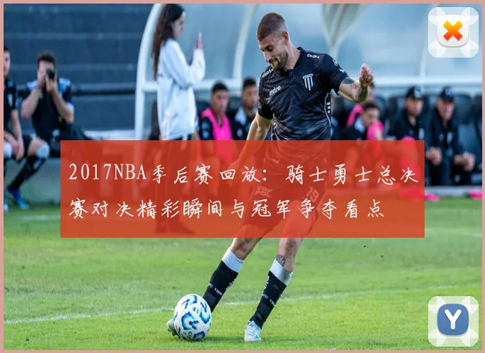 2017NBA季后赛回放：骑士勇士总决赛对决精彩瞬间与冠军争夺看点