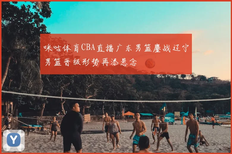 咪咕体育CBA直播广东男篮鏖战辽宁男篮晋级形势再添悬念