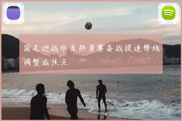 国足迎战印度热身赛备战提速锋线调整成焦点