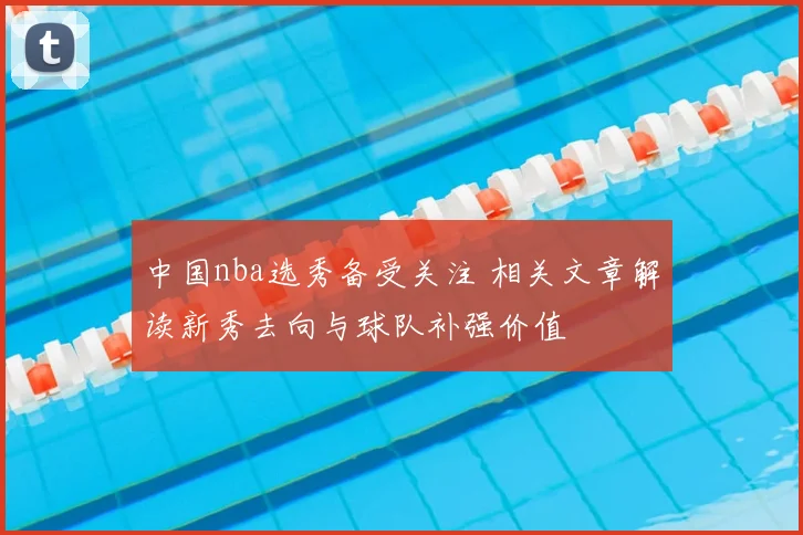 中国nba选秀备受关注 相关文章解读新秀去向与球队补强价值
