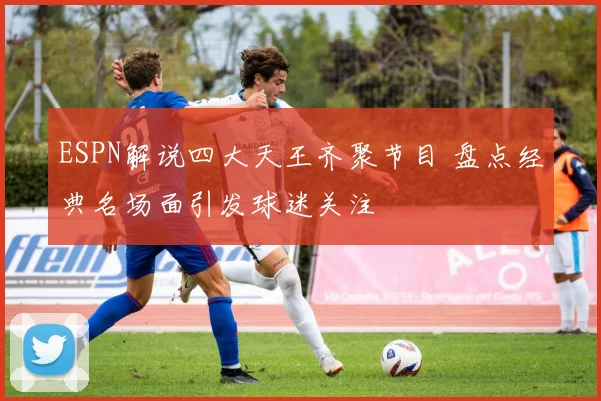 ESPN解说四大天王齐聚节目 盘点经典名场面引发球迷关注