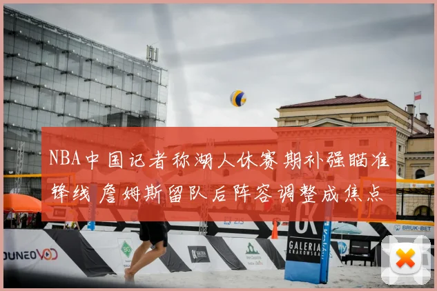 NBA中国记者称湖人休赛期补强瞄准锋线 詹姆斯留队后阵容调整成焦点